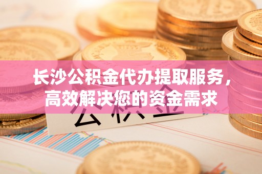 左云长沙公积金代办提取服务，高效解决您的资金需求