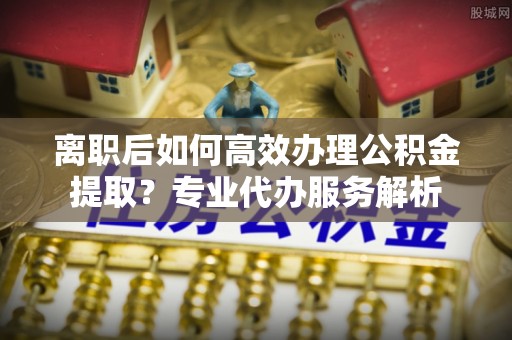 左云离职后如何高效办理公积金提取？专业代办服务解析
