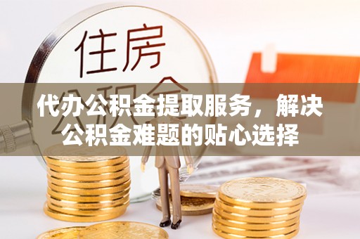 左云代办公积金提取服务，解决公积金难题的贴心选择