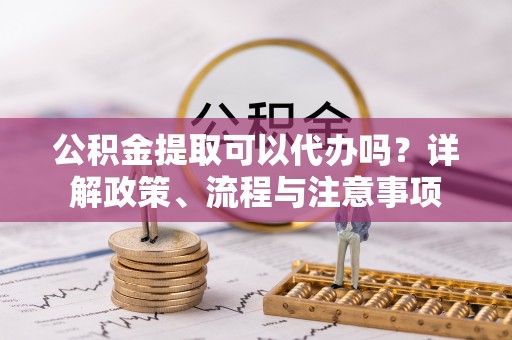 左云公积金提取可以代办吗？详解政策、流程与注意事项