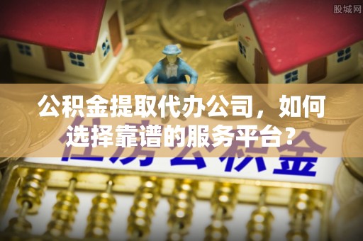 左云公积金提取代办公司，如何选择靠谱的服务平台？