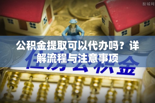 左云公积金提取可以代办吗？详解流程与注意事项