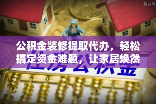 左云公积金装修提取代办，轻松搞定资金难题，让家居焕然一新