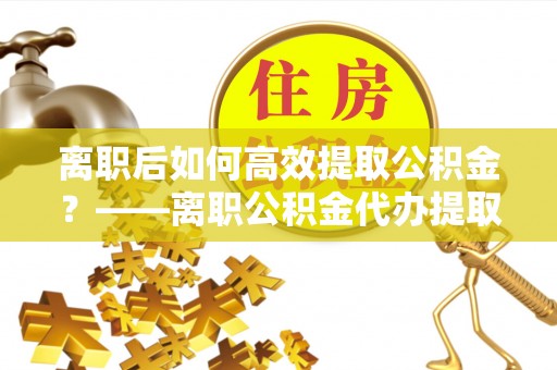 左云离职后如何高效提取公积金？——离职公积金代办提取全流程解析
