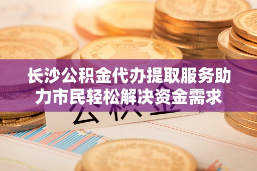 左云长沙公积金代办提取服务助力市民轻松解决资金需求