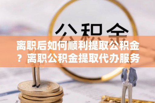 左云离职后如何顺利提取公积金？离职公积金提取代办服务帮你搞定！