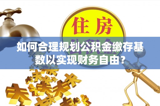 左云如何合理规划公积金缴存基数以实现财务自由？