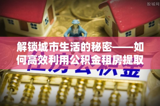左云解锁城市生活的秘密——如何高效利用公积金租房提取政策优化居住体验