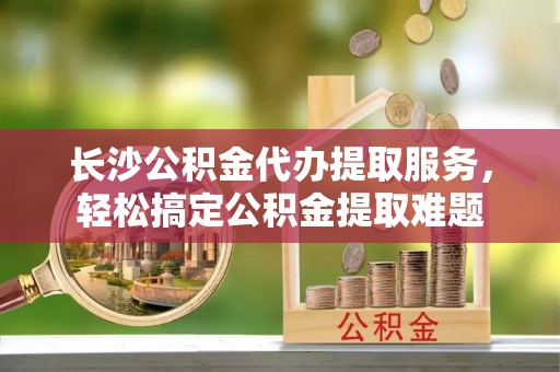 左云长沙公积金代办提取服务，轻松搞定公积金提取难题