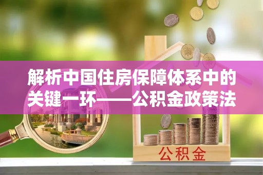 左云解析中国住房保障体系中的关键一环——公积金政策法规的演变与影响