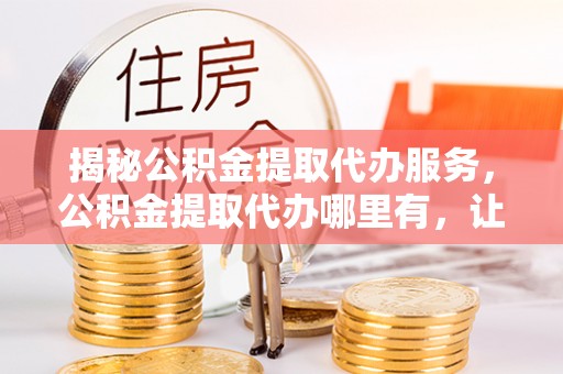 左云揭秘公积金提取代办服务，公积金提取代办哪里有，让你省时省心的解决方案