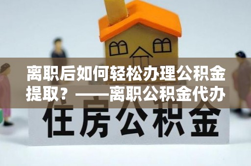 左云离职后如何轻松办理公积金提取？——离职公积金代办提取服务详解