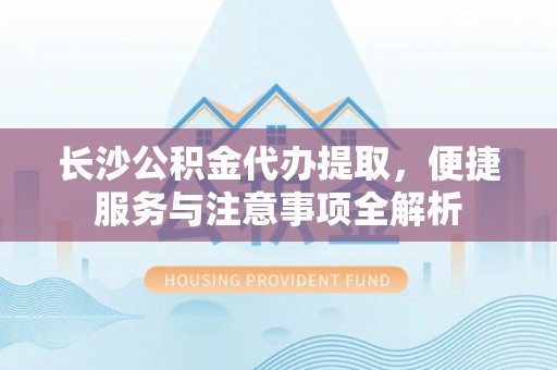 左云长沙公积金代办提取，便捷服务与注意事项全解析