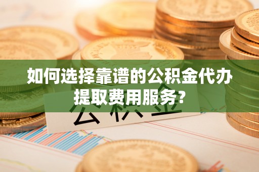 左云如何选择靠谱的公积金代办提取费用服务？