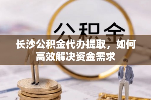左云长沙公积金代办提取，如何高效解决资金需求