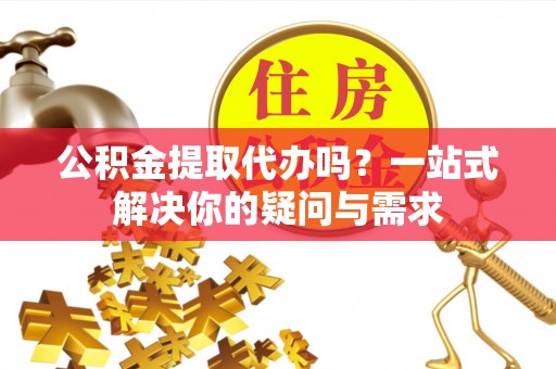左云公积金提取代办吗？一站式解决你的疑问与需求