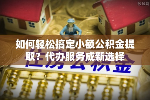 左云如何轻松搞定小额公积金提取？代办服务成新选择