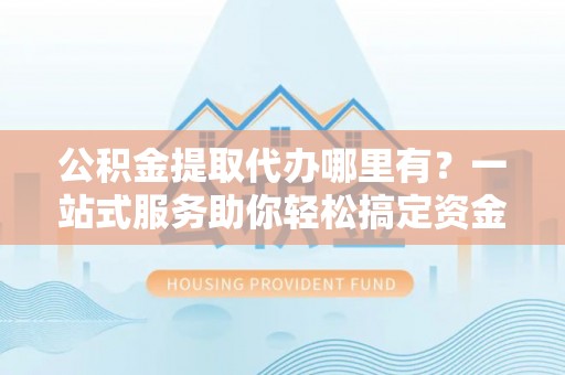 左云公积金提取代办哪里有？一站式服务助你轻松搞定资金难题