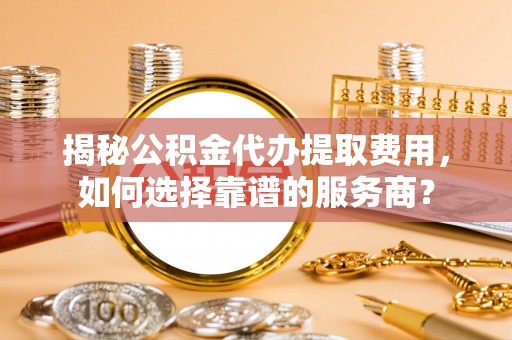 左云揭秘公积金代办提取费用，如何选择靠谱的服务商？