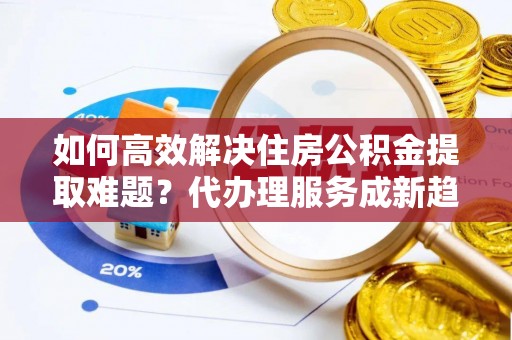 左云如何高效解决住房公积金提取难题？代办理服务成新趋势