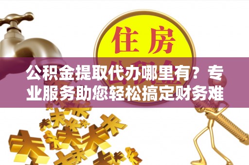 左云公积金提取代办哪里有？专业服务助您轻松搞定财务难题
