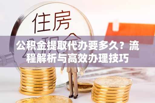 左云公积金提取代办要多久？流程解析与高效办理技巧