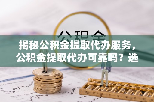 左云揭秘公积金提取代办服务，公积金提取代办可靠吗？选择需谨慎