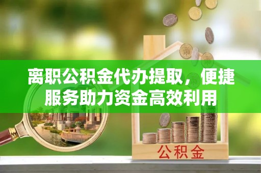 左云离职公积金代办提取，便捷服务助力资金高效利用