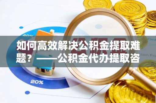 左云如何高效解决公积金提取难题？——公积金代办提取咨询服务全解析