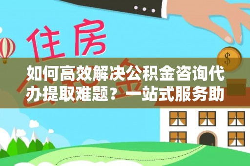 左云如何高效解决公积金咨询代办提取难题？一站式服务助您轻松搞定