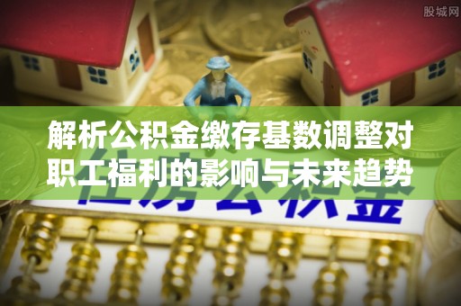 左云解析公积金缴存基数调整对职工福利的影响与未来趋势