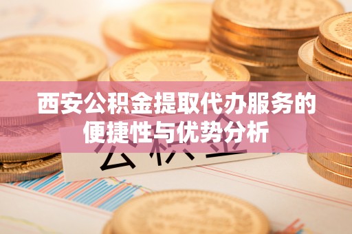 左云西安公积金提取代办服务的便捷性与优势分析