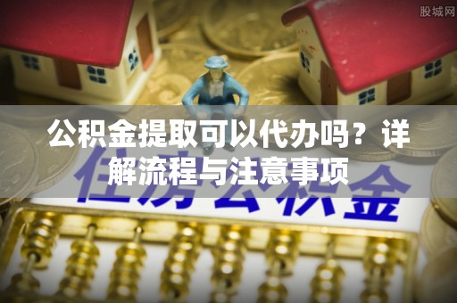 左云公积金提取可以代办吗？详解流程与注意事项