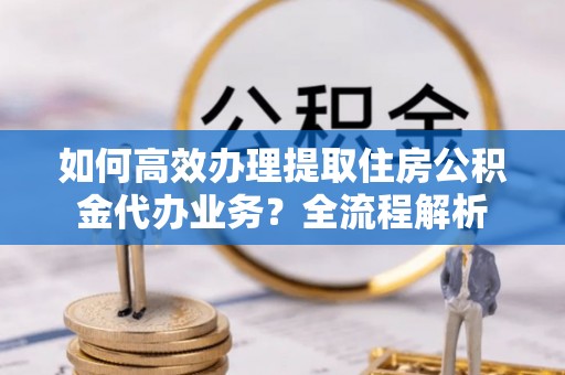 左云如何高效办理提取住房公积金代办业务？全流程解析