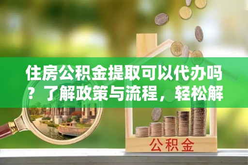 左云住房公积金提取可以代办吗？了解政策与流程，轻松解决疑惑