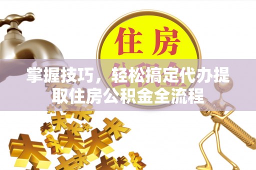 左云掌握技巧，轻松搞定代办提取住房公积金全流程