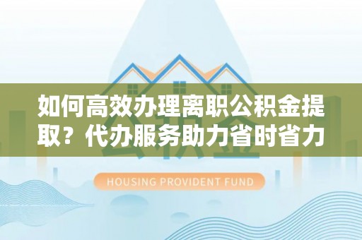 左云如何高效办理离职公积金提取？代办服务助力省时省力