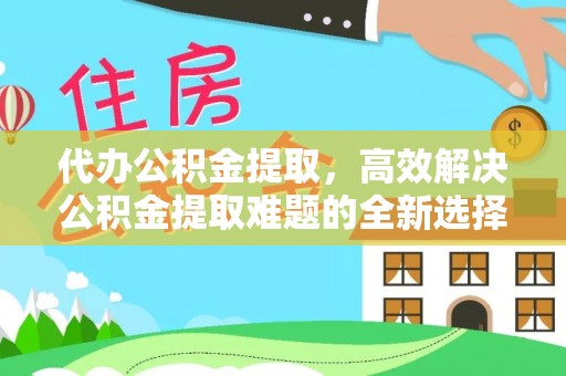 左云代办公积金提取，高效解决公积金提取难题的全新选择