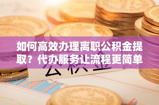 左云如何高效办理离职公积金提取？代办服务让流程更简单