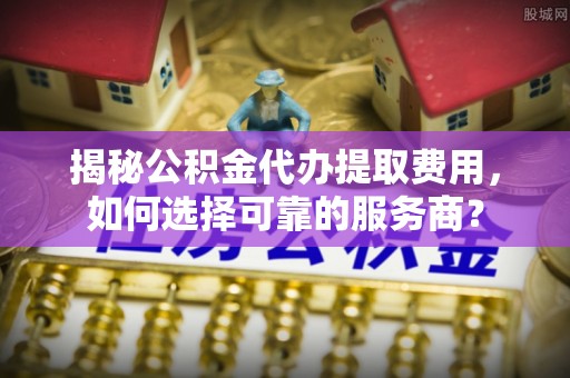 左云揭秘公积金代办提取费用，如何选择可靠的服务商？