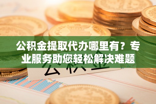 左云公积金提取代办哪里有？专业服务助您轻松解决难题