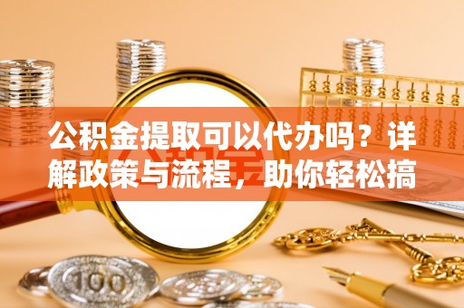 左云公积金提取可以代办吗？详解政策与流程，助你轻松搞定！