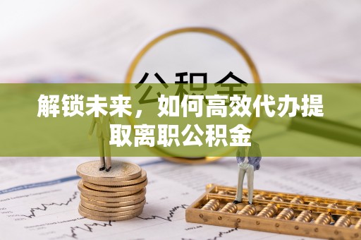 左云解锁未来，如何高效代办提取离职公积金