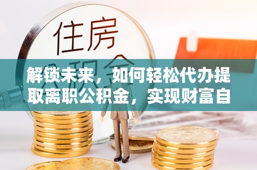 左云解锁未来，如何轻松代办提取离职公积金，实现财富自由的第一步