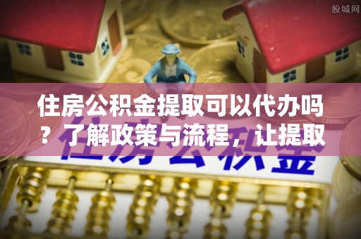 左云住房公积金提取可以代办吗？了解政策与流程，让提取更便捷