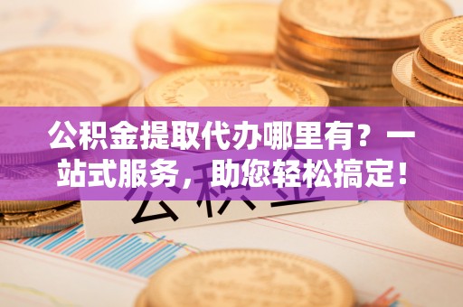 左云公积金提取代办哪里有？一站式服务，助您轻松搞定！