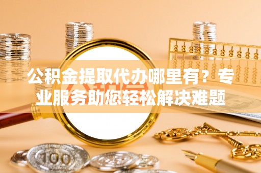 左云公积金提取代办哪里有？专业服务助您轻松解决难题