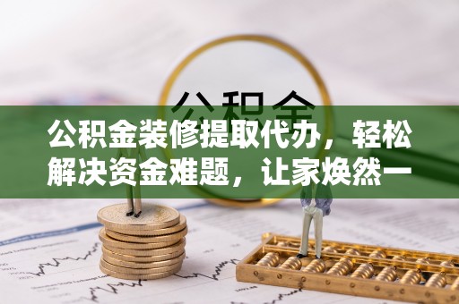 左云公积金装修提取代办，轻松解决资金难题，让家焕然一新