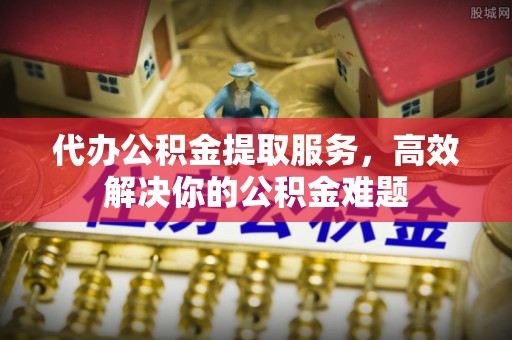 左云代办公积金提取服务，高效解决你的公积金难题
