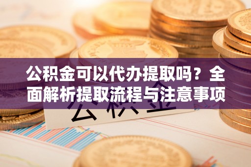 左云公积金可以代办提取吗？全面解析提取流程与注意事项